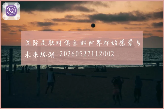 国际足联对俱乐部世界杯的愿景与未来规划_20260527112002