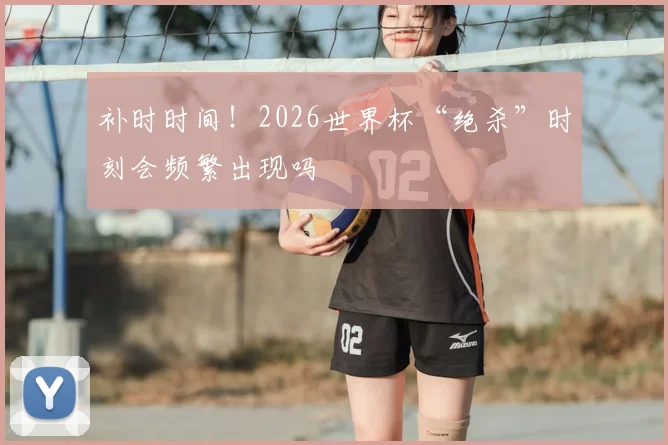 补时时间！2026世界杯“绝杀”时刻会频繁出现吗