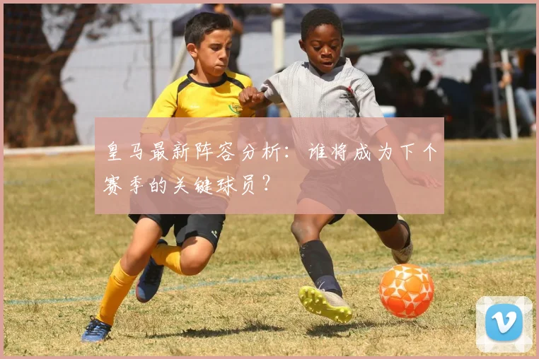皇马最新阵容分析：谁将成为下个赛季的关键球员？