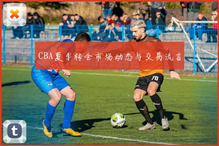 CBA夏季转会市场动态与交易流言