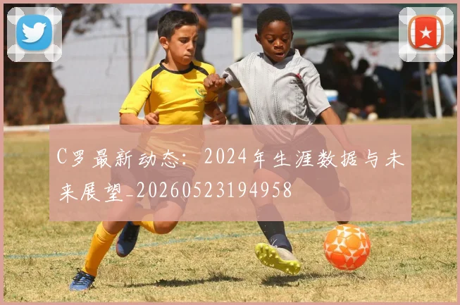 C罗最新动态：2024年生涯数据与未来展望_20260523194958