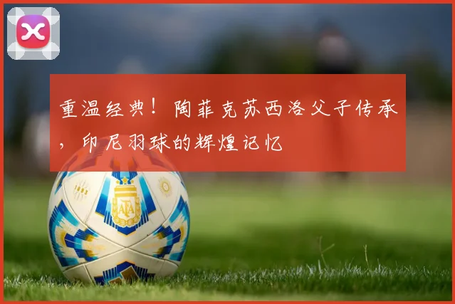 重温经典！陶菲克苏西洛父子传承，印尼羽球的辉煌记忆