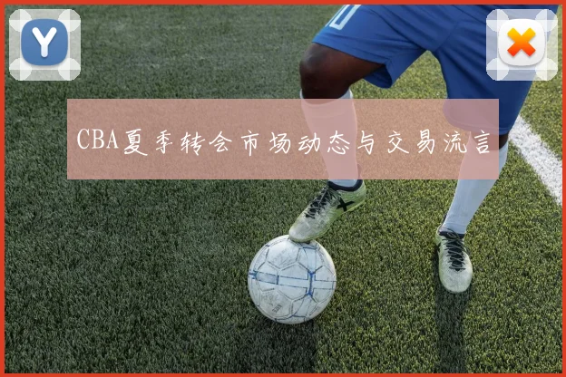 CBA夏季转会市场动态与交易流言
