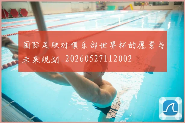 国际足联对俱乐部世界杯的愿景与未来规划_20260527112002