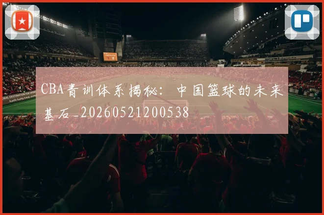 CBA青训体系揭秘：中国篮球的未来基石_20260521200538