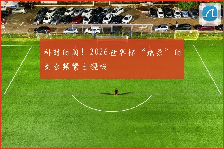 补时时间！2026世界杯“绝杀”时刻会频繁出现吗