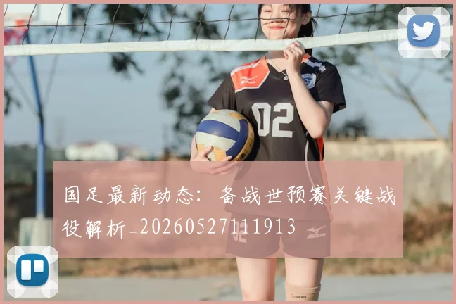 国足最新动态：备战世预赛关键战役解析_20260527111913