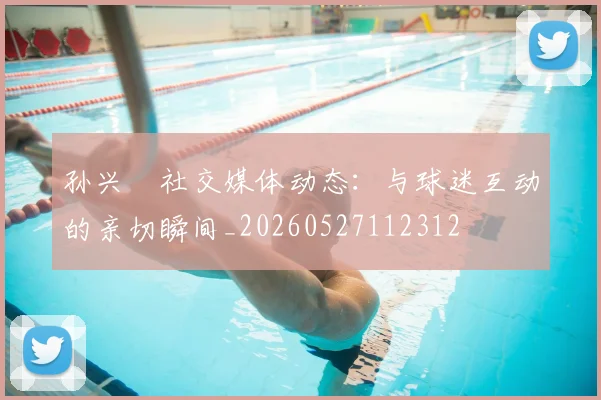 孙兴慜社交媒体动态：与球迷互动的亲切瞬间_20260527112312