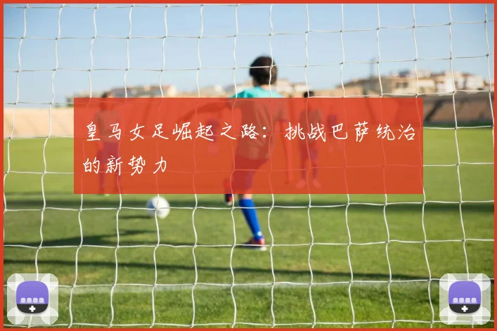 皇马女足崛起之路：挑战巴萨统治的新势力